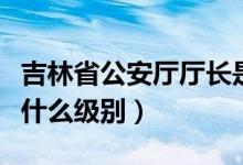 吉林省公安廳廳長(zhǎng)是什么級(jí)別（公安廳廳長(zhǎng)是什么級(jí)別）