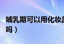 哺乳期可以用化妝品嗎（哺乳期可以用化妝品嗎）