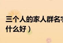 三個人的家人群名字叫什么好（家人群名字叫什么好）