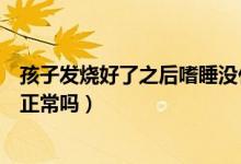 孩子發(fā)燒好了之后嗜睡沒什么精神（孩子發(fā)燒好了之后嗜睡正常嗎）