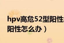 hpv高危52型陽性怎么治療（HPV高危52型陽性怎么辦）