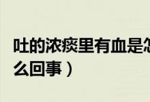 吐的濃痰里有血是怎么回事（吐的濃痰帶血怎么回事）