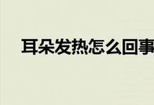 耳朵發(fā)熱怎么回事（耳朵發(fā)熱怎么回事）