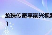 龍珠傳奇李嗣興視頻（龍珠傳奇李嗣興的結局）
