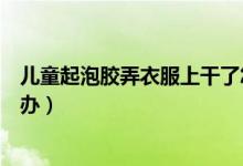 兒童起泡膠弄衣服上干了怎么辦（兒童起泡膠弄衣服上怎么辦）
