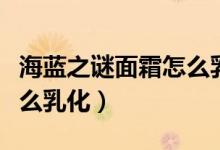 海藍之謎面霜怎么乳化視頻（海藍之謎面霜怎么乳化）