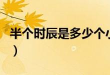 半個(gè)時(shí)辰是多少個(gè)小時(shí)（半個(gè)時(shí)辰是多少分鐘）