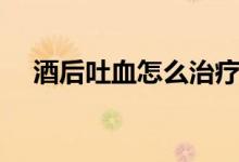 酒后吐血怎么治療（酒后吐血怎么緩解）