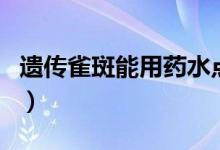 遺傳雀斑能用藥水點掉嗎（遺傳雀斑能根治嗎）