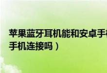 蘋果藍牙耳機能和安卓手機連接嗎（蘋果藍牙耳機能和安卓手機連接嗎）