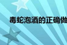 毒蛇泡酒的正確做法（毒蛇泡酒怎么泡）