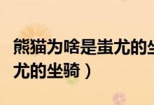 熊貓為啥是蚩尤的坐騎（為什么說(shuō)大熊貓是蚩尤的坐騎）