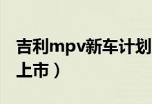 吉利mpv新車計(jì)劃（吉利首款MPV什么時(shí)候上市）