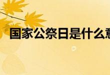 國家公祭日是什么意思（現(xiàn)實意義有哪些）