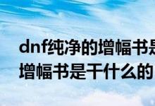 dnf純凈的增幅書(shū)是干什么用的（dnf純凈的增幅書(shū)是干什么的）
