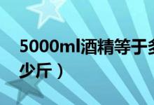 5000ml酒精等于多少斤(5000ml酒等于多少斤)