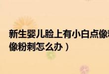 新生嬰兒臉上有小白點(diǎn)像粉刺一樣（新生嬰兒臉上有小白點(diǎn)像粉刺怎么辦）