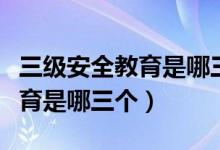 三級安全教育是哪三個安全教育（三級安全教育是哪三個）