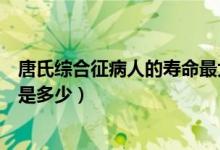 唐氏綜合征病人的壽命最大的（唐氏綜合征患者最長的壽命是多少）
