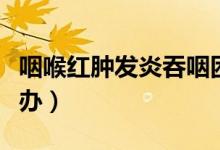 咽喉紅腫發(fā)炎吞咽困難（咽喉紅腫、發(fā)炎怎么辦）