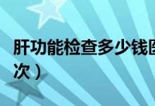 肝功能檢查多少錢醫(yī)保（肝功能檢查多少錢一次）