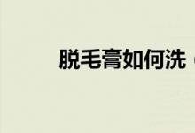 脫毛膏如何洗（脫毛膏如何使用）