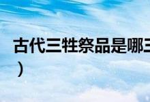 古代三牲祭品是哪三種（古代祭祀三牲是什么）
