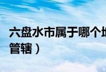 六盤水市屬于哪個地區(qū)（六盤水市屬于哪個縣管轄）