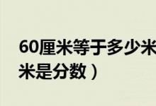 60厘米等于多少米怎么算(60厘米等于多少米是分數)