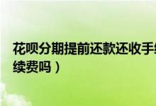 花唄分期提前還款還收手續(xù)費(fèi)么（花唄分期提前還款還收手續(xù)費(fèi)嗎）