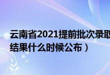 云南省2021提前批次錄取時(shí)間（2021云南高考提前批錄取結(jié)果什么時(shí)候公布）