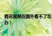 騰訊視頻在國(guó)外看不了怎么辦（騰訊視頻在國(guó)外看不了怎么辦）