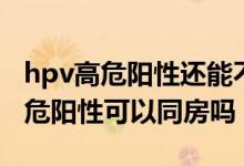 hpv高危陽(yáng)性還能不能同房（宮頸hpv病毒高危陽(yáng)性可以同房嗎）