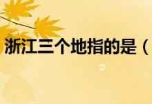 浙江三個(gè)地指的是(浙江省三個(gè)地是指什么)