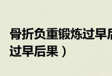 骨折負(fù)重鍛煉過(guò)早后果是什么（骨折負(fù)重鍛煉過(guò)早后果）