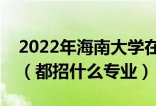 2022年海南大學(xué)在江西招生計劃及招生人數(shù)（都招什么專業(yè)）