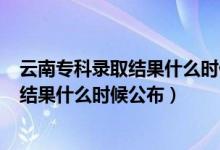 云南專科錄取結(jié)果什么時候公布2020（2021云南?？其浫〗Y(jié)果什么時候公布）