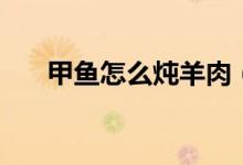甲魚(yú)怎么燉羊肉（甲魚(yú)怎么燉不會(huì)腥）