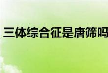 三體綜合征是唐篩嗎（三體綜合征是指什么）