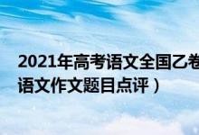 2021年高考語文全國乙卷作文解析（2022年全國乙卷高考語文作文題目點(diǎn)評）