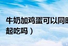 牛奶加雞蛋可以同時吃嗎（雞蛋和牛奶可以一起吃嗎）