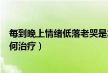每到晚上情緒低落老哭是怎么回事（經(jīng)常晚上情緒低落哭如何治療）