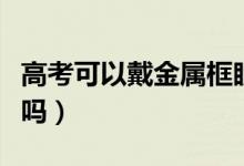 高考可以戴金屬框眼鏡進(jìn)入考場(chǎng)嗎（能過(guò)安檢嗎）