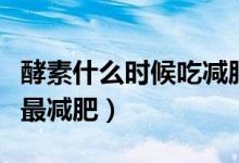 酵素什么時(shí)候吃減肥效果好（酵素什么時(shí)候吃最減肥）