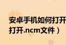 安卓手機(jī)如何打開(kāi)ncm文件（安卓手機(jī)如何打開(kāi).ncm文件）