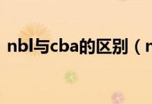 nbl與cba的區(qū)別（nbl與cba的區(qū)別有哪些）
