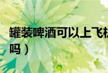 罐裝啤酒可以上飛機(jī)嗎（罐裝啤酒可以上高鐵嗎）