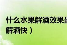 什么水果解酒效果最好最快最簡單（什么水果解酒快）