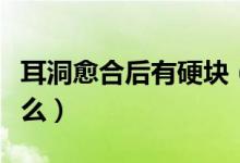 耳洞愈合后有硬塊（耳洞合了里面有硬塊是什么）