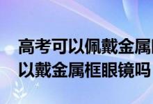 高考可以佩戴金屬眼鏡嗎（2022浙江高考可以戴金屬框眼鏡嗎）